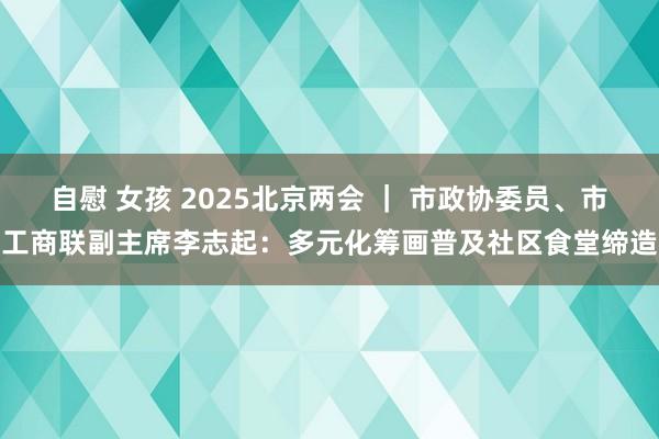 自慰 女孩 2025北京两会 ｜ 市政协委员、市工商联副主席李志起：多元化筹画普及社区食堂缔造