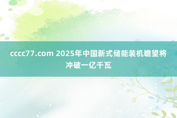 cccc77.com 2025年中国新式储能装机瞻望将冲破一亿千瓦