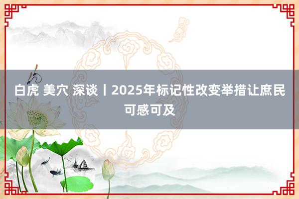 白虎 美穴 深谈丨2025年标记性改变举措让庶民可感可及