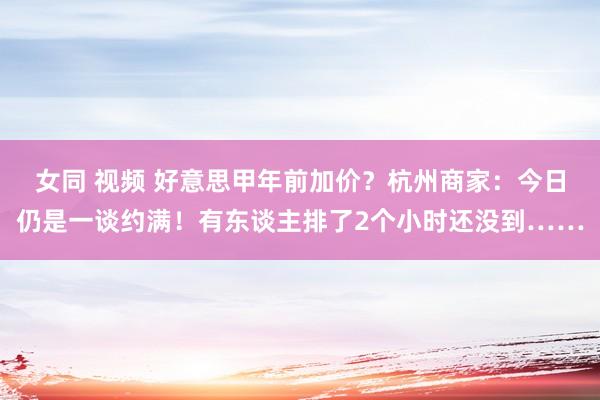 女同 视频 好意思甲年前加价？杭州商家：今日仍是一谈约满！有东谈主排了2个小时还没到……