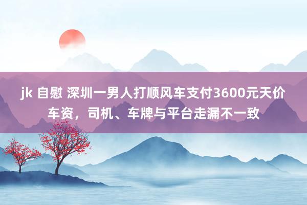 jk 自慰 深圳一男人打顺风车支付3600元天价车资，司机、车牌与平台走漏不一致