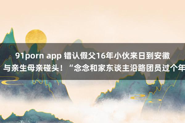 91porn app 错认假父16年小伙来日到安徽，与亲生母亲碰头！“念念和家东谈主沿路团员过个年”