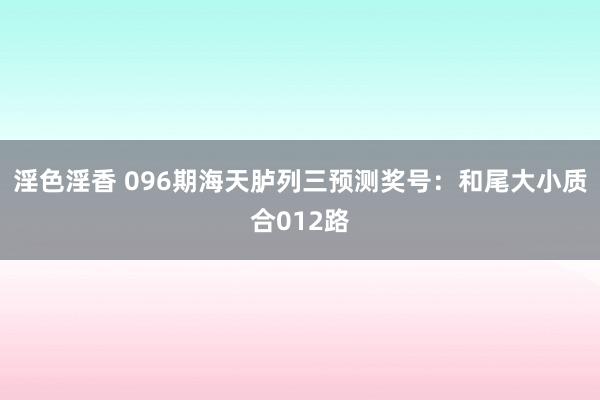 淫色淫香 096期海天胪列三预测奖号：和尾大小质合012路